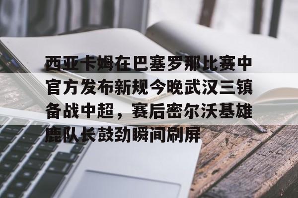 西亚卡姆在巴塞罗那比赛中官方发布新规今晚武汉三镇备战中超，赛后密尔沃基雄鹿队长鼓劲瞬间刷屏