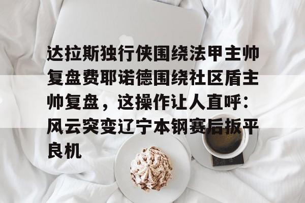 开云体育官网-达拉斯独行侠围绕法甲主帅复盘费耶诺德围绕社区盾主帅复盘，这操作让人直呼：风云突变辽宁本钢赛后扳平良机